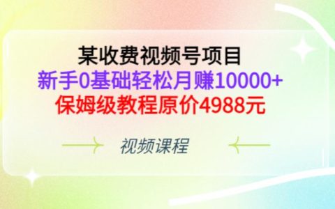 某收费视频号项目，新手0基础轻松月赚10000+，保姆级教程原价4988元